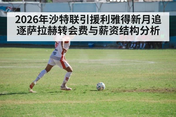 2026年沙特联引援利雅得新月追逐萨拉赫转会费与薪资结构分析