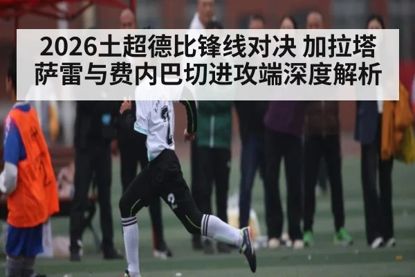 2026土超德比锋线对决 加拉塔萨雷与费内巴切进攻端深度解析