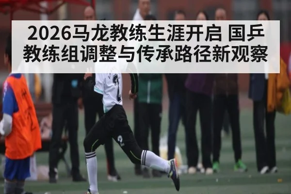 2026马龙教练生涯开启 国乒教练组调整与传承路径新观察