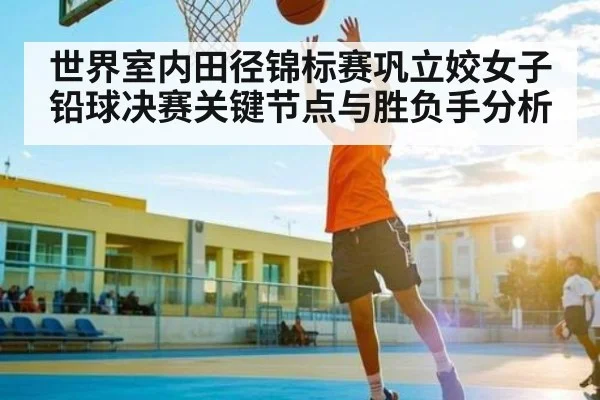 世界室内田径锦标赛巩立姣女子铅球决赛关键节点与胜负手分析