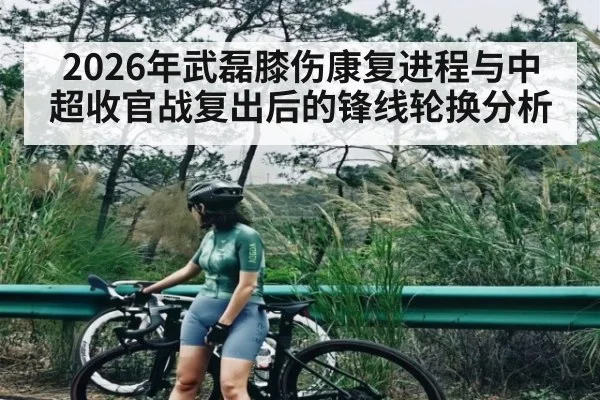 2026年武磊膝伤康复进程与中超收官战复出后的锋线轮换分析